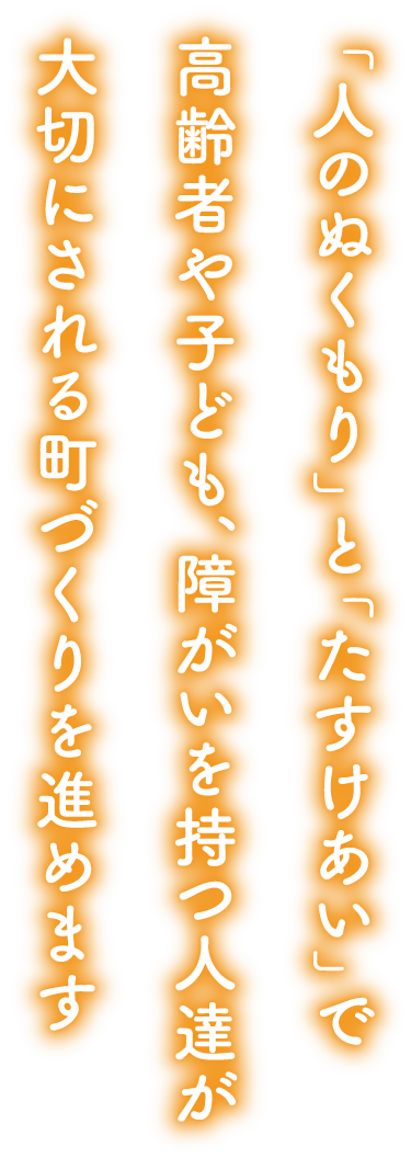 「人のぬくもり」と「たすけあい」で高齢者や子ども、障がいを持つ人達が大切にされる町づくりを進めます